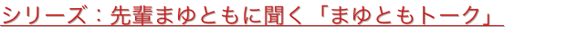 シリーズ：先輩まゆともに聞く「まゆともトーク」